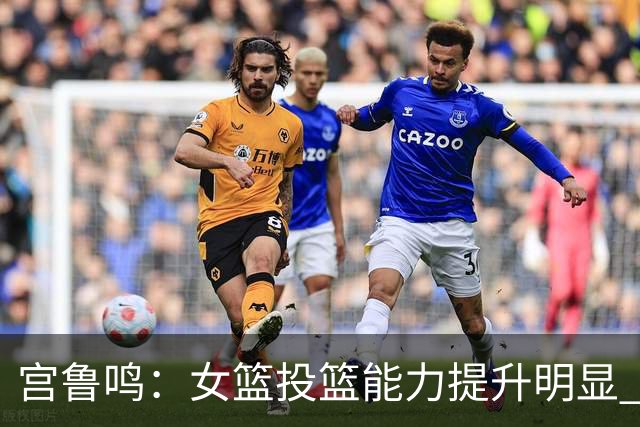 宫鲁鸣：女篮投篮能力提升明显 盼海外球员尽早归队